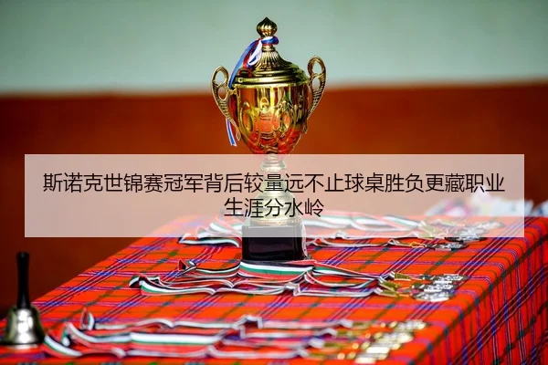 斯诺克世锦赛冠军背后较量远不止球桌胜负更藏职业生涯分水岭
